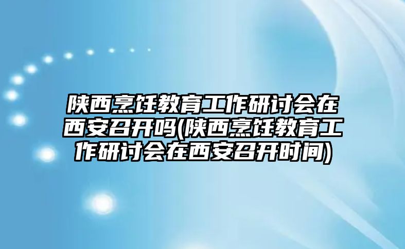 陜西烹飪教育工作研討會在西安召開嗎(陜西烹飪教育工作研討會在西安召開時間)