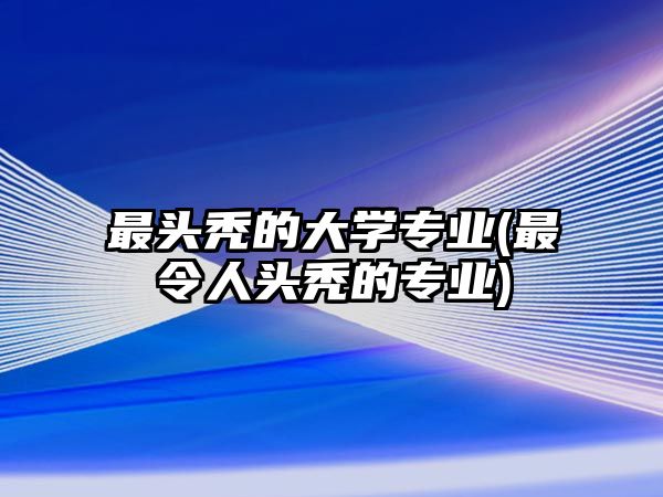 最頭禿的大學(xué)專業(yè)(最令人頭禿的專業(yè))