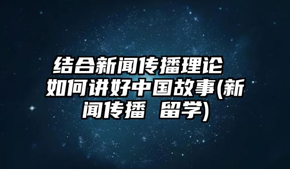 結(jié)合新聞傳播理論 如何講好中國故事(新聞傳播 留學(xué))