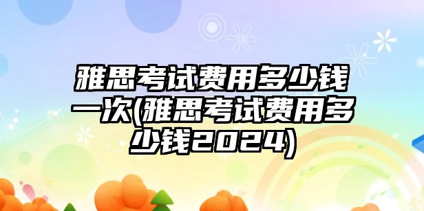 雅思考試費用多少錢一次(雅思考試費用多少錢2024)