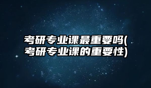 考研專業(yè)課最重要嗎(考研專業(yè)課的重要性)