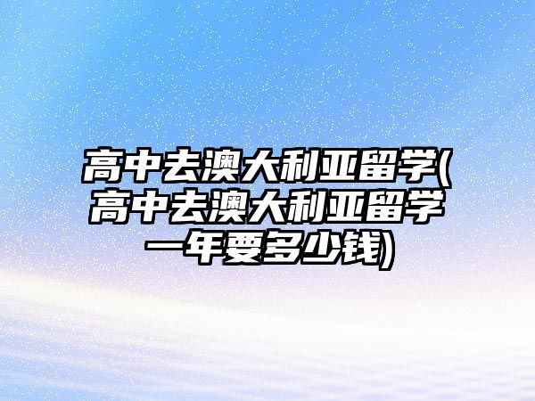 高中去澳大利亞留學(xué)(高中去澳大利亞留學(xué)一年要多少錢)