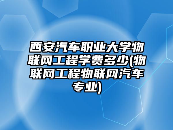 西安汽車職業(yè)大學物聯網工程學費多少(物聯網工程物聯網汽車專業(yè))