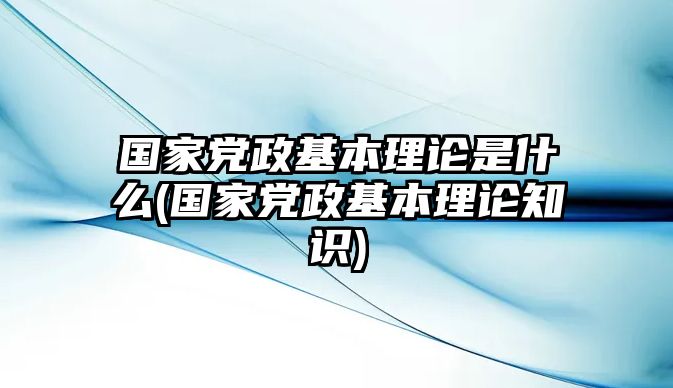 國家黨政基本理論是什么(國家黨政基本理論知識)