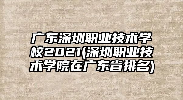 廣東深圳職業(yè)技術學校2021(深圳職業(yè)技術學院在廣東省排名)