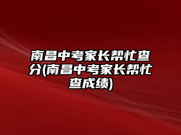 南昌中考家長(zhǎng)幫忙查分(南昌中考家長(zhǎng)幫忙查成績(jī))