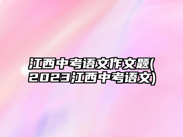 江西中考語(yǔ)文作文題(2023江西中考語(yǔ)文)