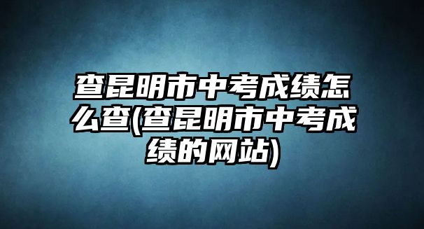 查昆明市中考成績怎么查(查昆明市中考成績的網(wǎng)站)