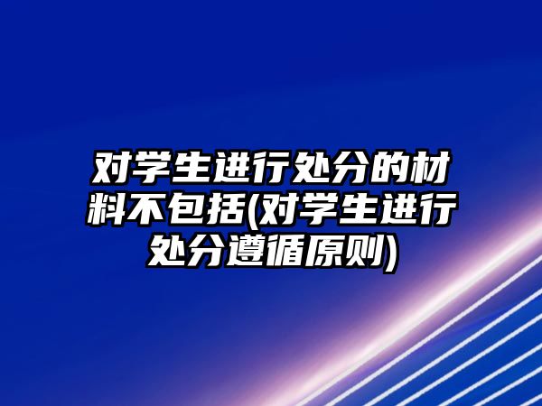 對學(xué)生進(jìn)行處分的材料不包括(對學(xué)生進(jìn)行處分遵循原則)