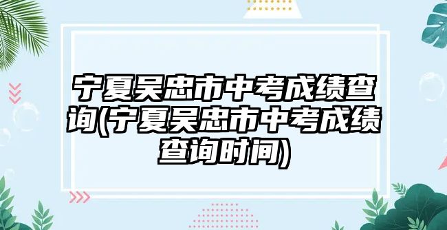 寧夏吳忠市中考成績(jī)查詢(寧夏吳忠市中考成績(jī)查詢時(shí)間)