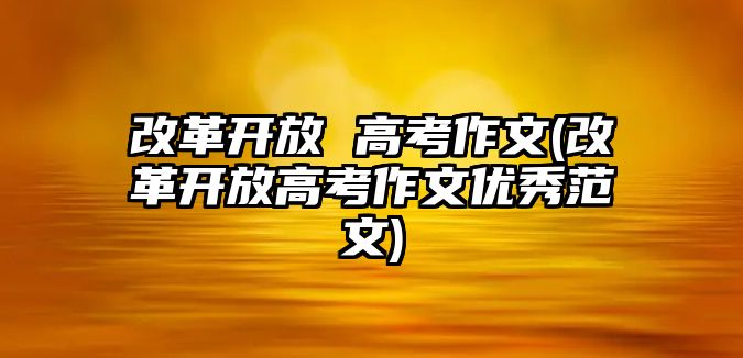 改革開放 高考作文(改革開放高考作文優(yōu)秀范文)