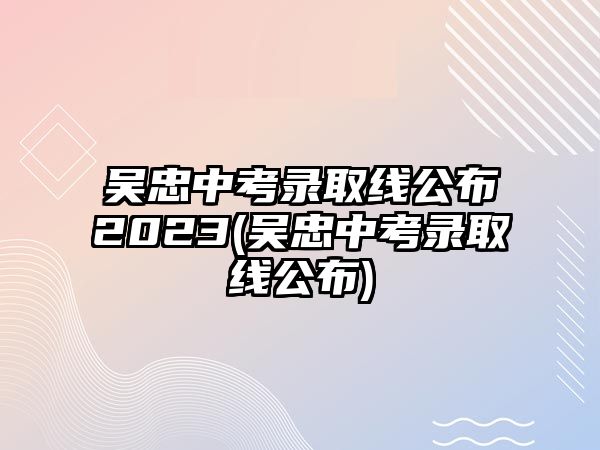 吳忠中考錄取線公布2023(吳忠中考錄取線公布)