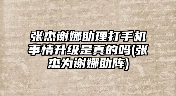 張杰謝娜助理打手機事情升級是真的嗎(張杰為謝娜助陣)