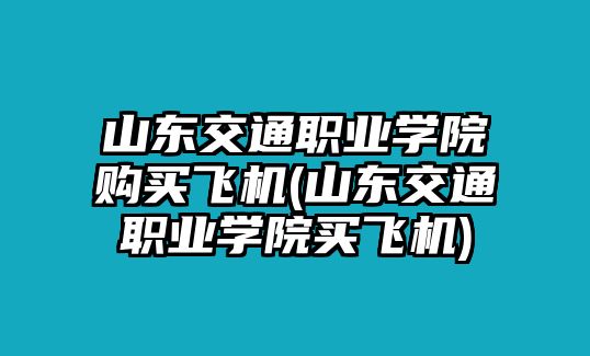 山東交通職業(yè)學(xué)院購買飛機(山東交通職業(yè)學(xué)院買飛機)