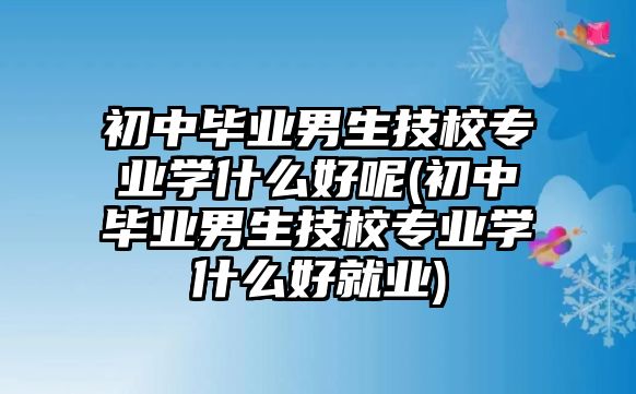 初中畢業(yè)男生技校專業(yè)學(xué)什么好呢(初中畢業(yè)男生技校專業(yè)學(xué)什么好就業(yè))