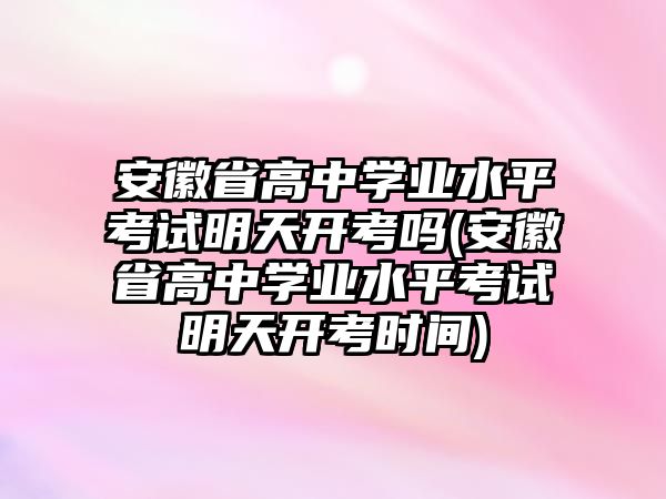 安徽省高中學(xué)業(yè)水平考試明天開考嗎(安徽省高中學(xué)業(yè)水平考試明天開考時間)