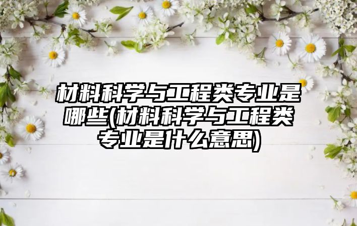 材料科學(xué)與工程類專業(yè)是哪些(材料科學(xué)與工程類專業(yè)是什么意思)