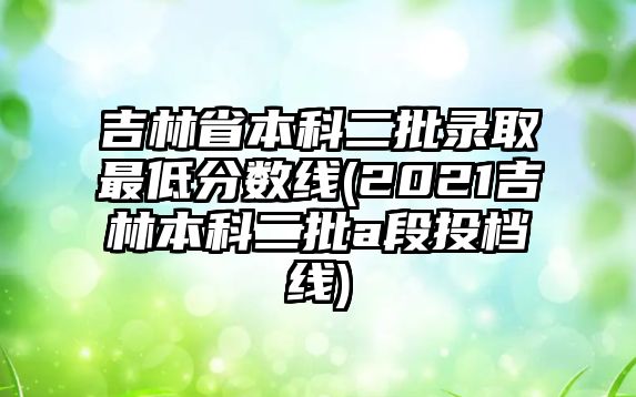 吉林省本科二批錄取最低分?jǐn)?shù)線(2021吉林本科二批a段投檔線)