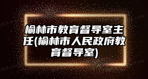 榆林市教育督導(dǎo)室主任(榆林市人民政府教育督導(dǎo)室)