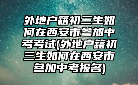 外地戶籍初三生如何在西安市參加中考考試(外地戶籍初三生如何在西安市參加中考報名)