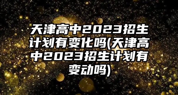 天津高中2023招生計劃有變化嗎(天津高中2023招生計劃有變動嗎)