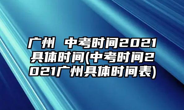 廣州 中考時間2021具體時間(中考時間2021廣州具體時間表)