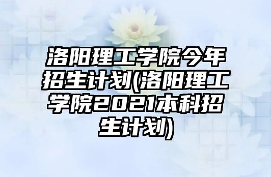 洛陽理工學院今年招生計劃(洛陽理工學院2021本科招生計劃)