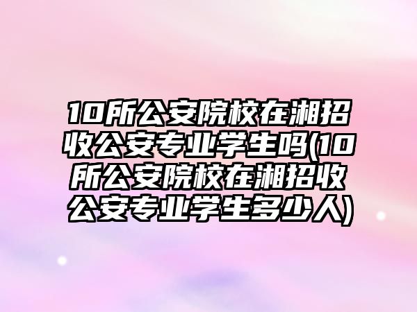 10所公安院校在湘招收公安專業(yè)學生嗎(10所公安院校在湘招收公安專業(yè)學生多少人)