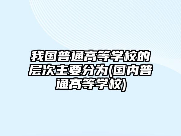 我國普通高等學(xué)校的層次主要分為(國內(nèi)普通高等學(xué)校)