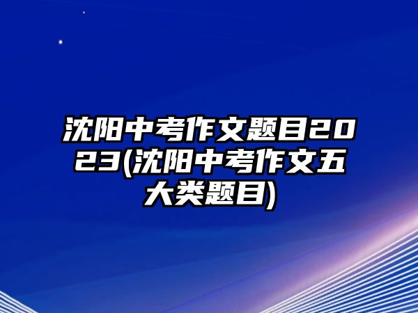 沈陽(yáng)中考作文題目2023(沈陽(yáng)中考作文五大類題目)