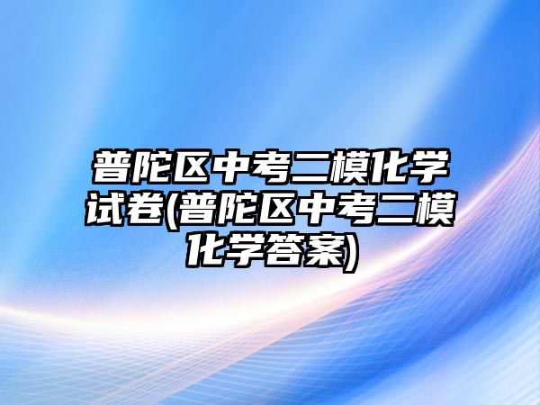 普陀區(qū)中考二?；瘜W(xué)試卷(普陀區(qū)中考二?；瘜W(xué)答案)