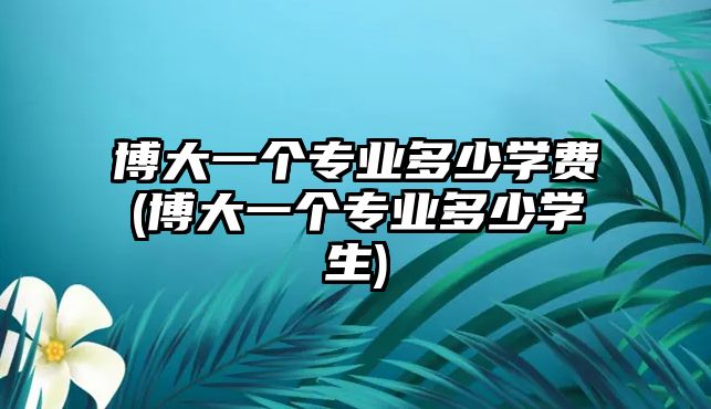 博大一個(gè)專業(yè)多少學(xué)費(fèi)(博大一個(gè)專業(yè)多少學(xué)生)