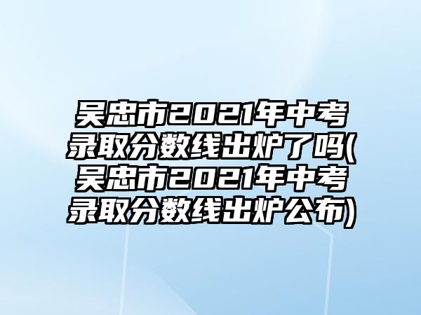 吳忠市2021年中考錄取分數(shù)線出爐了嗎(吳忠市2021年中考錄取分數(shù)線出爐公布)