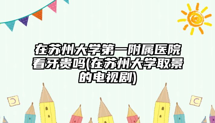 在蘇州大學第一附屬醫(yī)院看牙貴嗎(在蘇州大學取景的電視劇)