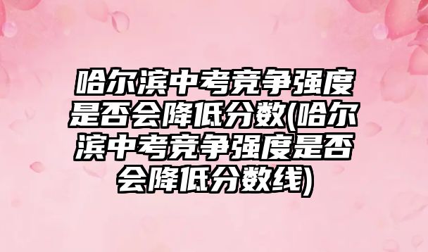 哈爾濱中考競爭強度是否會降低分數(shù)(哈爾濱中考競爭強度是否會降低分數(shù)線)