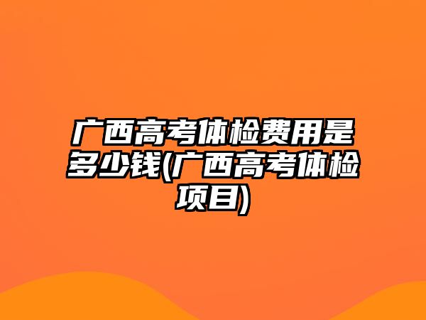 廣西高考體檢費(fèi)用是多少錢(qián)(廣西高考體檢項(xiàng)目)