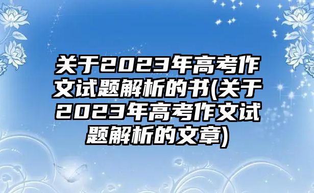 關(guān)于2023年高考作文試題解析的書(shū)(關(guān)于2023年高考作文試題解析的文章)