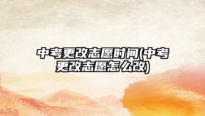 中考更改志愿時(shí)間(中考更改志愿怎么改)