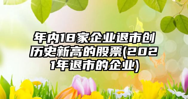 年內18家企業(yè)退市創(chuàng)歷史新高的股票(2021年退市的企業(yè))