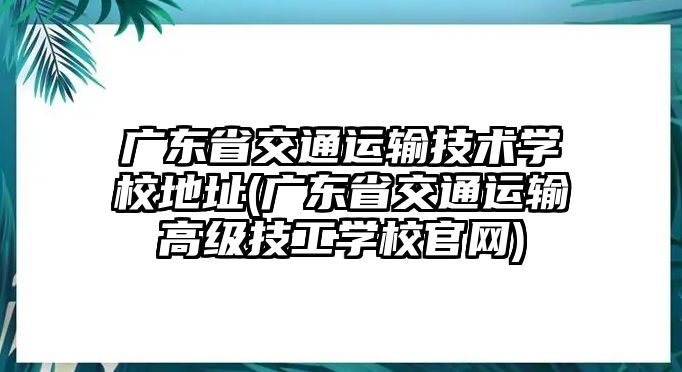 廣東省交通運輸技術(shù)學(xué)校地址(廣東省交通運輸高級技工學(xué)校官網(wǎng))