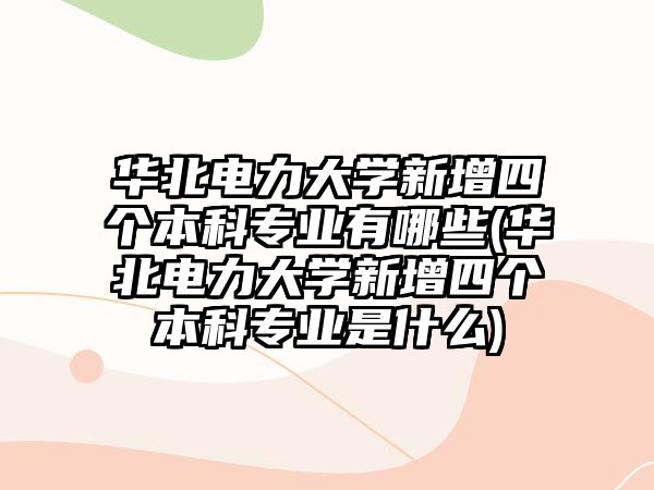 華北電力大學新增四個本科專業(yè)有哪些(華北電力大學新增四個本科專業(yè)是什么)