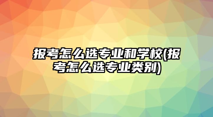 報(bào)考怎么選專業(yè)和學(xué)校(報(bào)考怎么選專業(yè)類別)