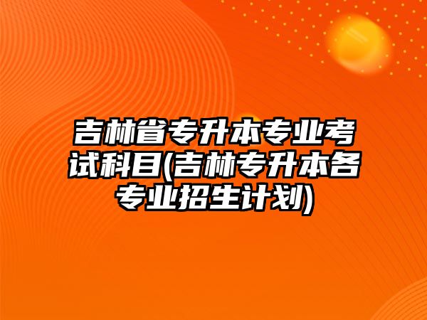 吉林省專升本專業(yè)考試科目(吉林專升本各專業(yè)招生計(jì)劃)