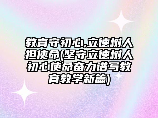 教育守初心,立德樹人擔使命(堅守立德樹人初心使命奮力譜寫教育教學新篇)