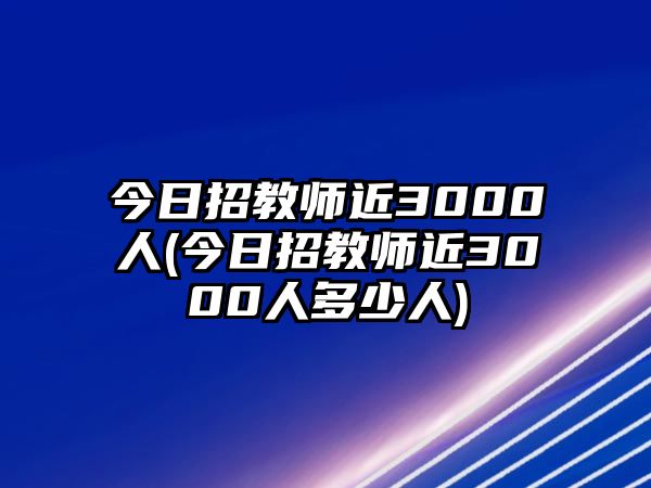 今日招教師近3000人(今日招教師近3000人多少人)