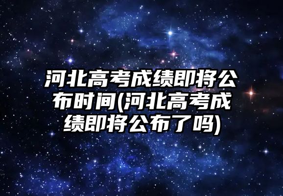 河北高考成績即將公布時間(河北高考成績即將公布了嗎)