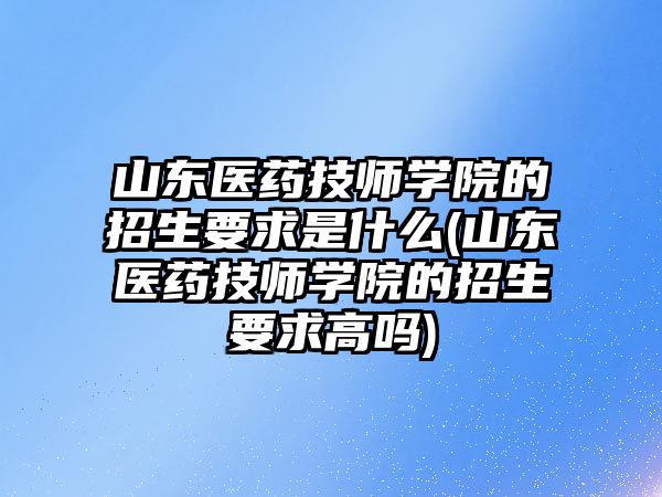 山東醫(yī)藥技師學院的招生要求是什么(山東醫(yī)藥技師學院的招生要求高嗎)