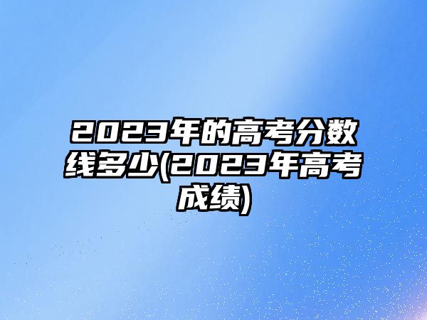 2023年的高考分?jǐn)?shù)線多少(2023年高考成績)