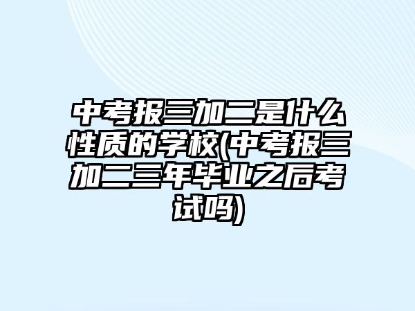 中考報三加二是什么性質(zhì)的學(xué)校(中考報三加二三年畢業(yè)之后考試嗎)