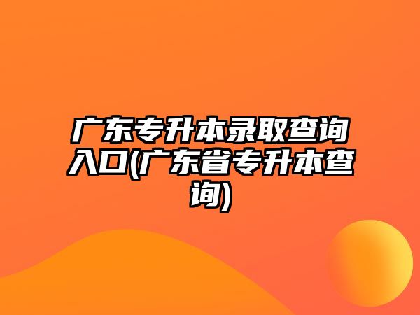 廣東專升本錄取查詢入口(廣東省專升本查詢)